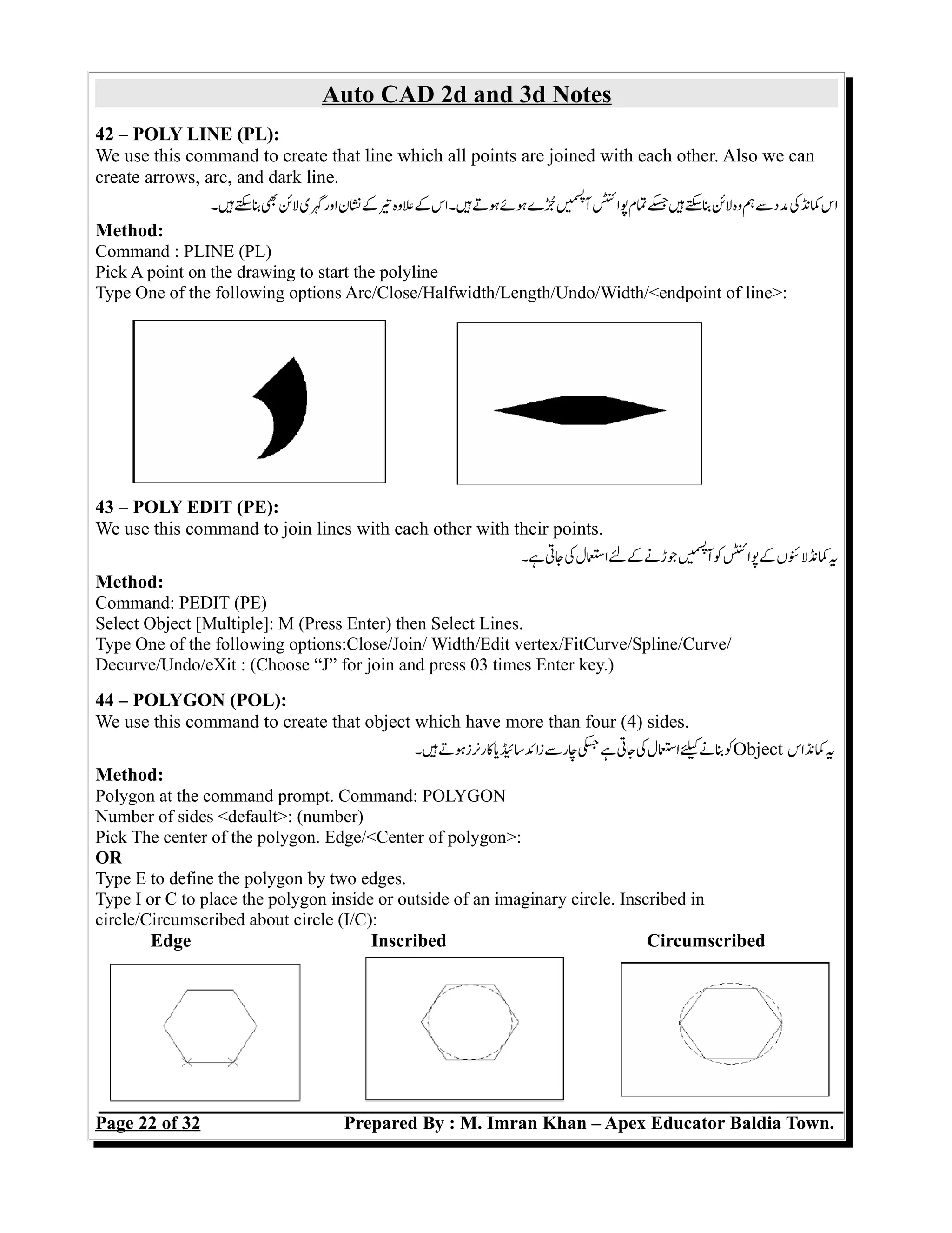 Auto CAD 2d and 3d Notes
42 – POLY LINE (PL):
We use this command to create that line which all points are joined with each other. Also we can
create arrows, arc, and dark line.
‫ہ۔‬‫س‬‫ب‬‫ب‬‫لئ‬‫گی‬‫اور‬‫نن‬‫ک‬‫ت‬‫عوہ‬‫ک‬‫ہ۔اس‬‫ہت‬‫ہےئ‬‫جے‬‫ں‬e‫می‬‫س‬‫پ‬
‫آ‬‫پائ‬‫تم‬‫ج‬‫ہ‬‫س‬‫ب‬‫لئ‬‫وہ‬‫ہ‬‫س‬‫مد‬‫ک‬‫کن‬‫اس‬
Method:
Command : PLINE (PL)
Pick A point on the drawing to start the polyline
Type One of the following options Arc/Close/Halfwidth/Length/Undo/Width/<endpoint of line>:
43 – POLY EDIT (PE):
We use this command to join lines with each other with their points.
‫ہ۔‬‫جت‬‫ک‬‫اسل‬‫ل‬‫ک‬‫جڑن‬‫ں‬e‫می‬‫س‬‫پ‬
‫آ‬‫ک‬‫پائ‬‫ک‬‫لئں‬‫کن‬‫ی‬
Method:
Command: PEDIT (PE)
Select Object [Multiple]: M (Press Enter) then Select Lines.
Type One of the following options:Close/Join/ Width/Edit vertex/FitCurve/Spline/Curve/
Decurve/Undo/eXit : (Choose “J” for join and press 03 times Enter key.)
44 – POLYGON (POL):
We use this command to create that object which have more than four (4) sides.
‫ہ۔‬‫ہت‬‫کرنز‬‫ی‬‫سئ‬‫زائ‬‫س‬‫چر‬‫ج‬‫ہ‬‫جت‬‫ک‬‫اسل‬‫ک‬‫بن‬‫ک‬Object ‫اس‬‫کن‬‫ی‬
Method:
Polygon at the command prompt. Command: POLYGON
Number of sides <default>: (number)
Pick The center of the polygon. Edge/<Center of polygon>:
OR
Type E to define the polygon by two edges.
Type I or C to place the polygon inside or outside of an imaginary circle. Inscribed in
circle/Circumscribed about circle (I/C):
Edge Inscribed Circumscribed
Page 22 of 32 Prepared By : M. Imran Khan – Apex Educator Baldia Town.
 