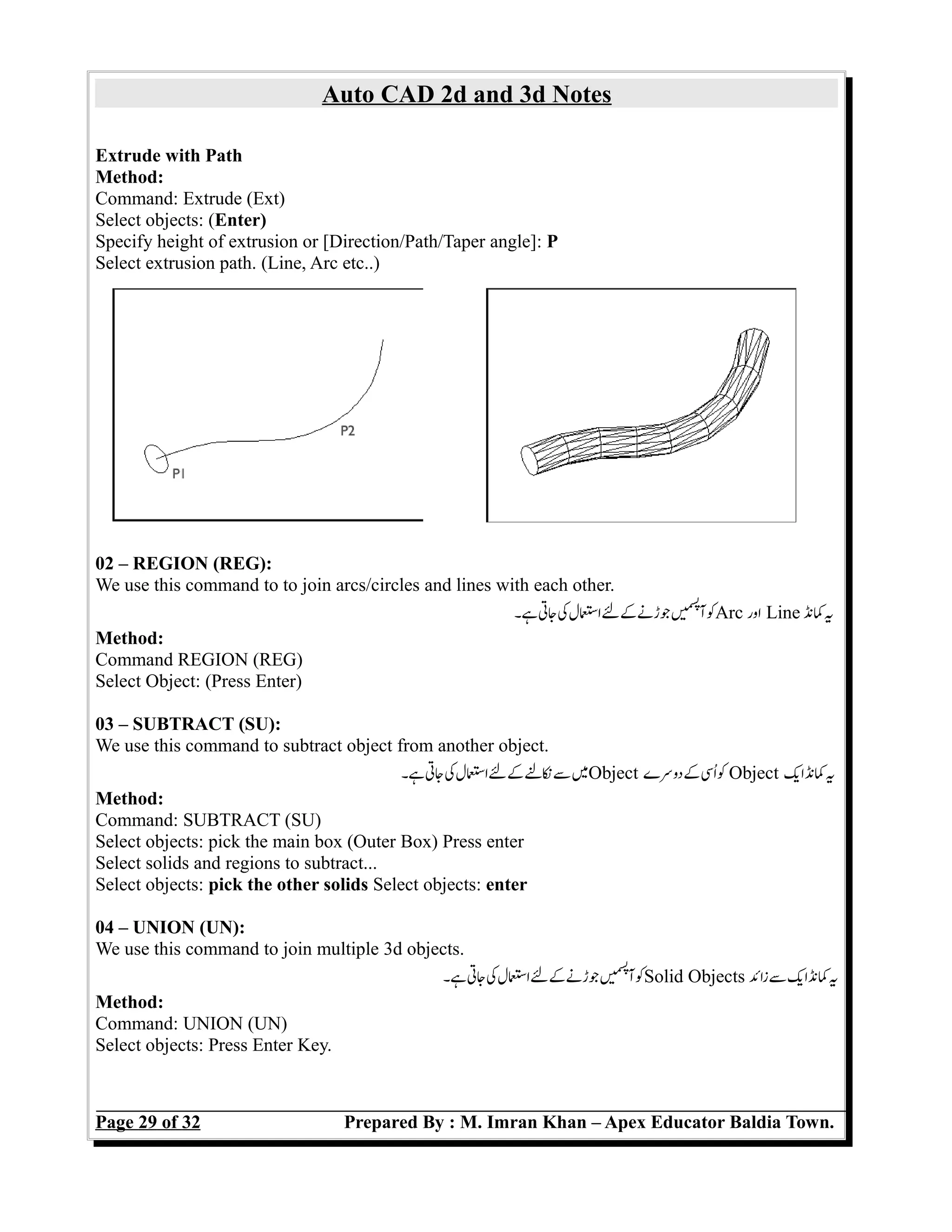 Auto CAD 2d and 3d Notes
Extrude with Path
Method:
Command: Extrude (Ext)
Select objects: (Enter)
Specify height of extrusion or [Direction/Path/Taper angle]: P
Select extrusion path. (Line, Arc etc..)
02 – REGION (REG):
We use this command to to join arcs/circles and lines with each other.
‫ہ۔‬‫جت‬‫ک‬‫اسل‬‫ل‬‫ک‬‫جڑن‬‫ں‬e‫می‬‫س‬‫پ‬
‫آ‬‫ک‬Arc ‫اور‬ Line ‫کن‬‫ی‬
Method:
Command REGION (REG)
Select Object: (Press Enter)
03 – SUBTRACT (SU):
We use this command to subtract object from another object.
‫ہ۔‬‫جت‬‫ک‬‫اسل‬‫ل‬‫ک‬‫نل‬‫س‬‫م‬Object ‫دوسے‬‫ک‬‫اس‬‫ک‬ Object ‫ای‬‫کن‬‫ی‬
Method:
Command: SUBTRACT (SU)
Select objects: pick the main box (Outer Box) Press enter
Select solids and regions to subtract...
Select objects: pick the other solids Select objects: enter
04 – UNION (UN):
We use this command to join multiple 3d objects.
‫ہ۔‬‫جت‬‫ک‬‫اسل‬‫ل‬‫ک‬‫جڑن‬‫ں‬e‫می‬‫س‬‫پ‬
‫آ‬‫ک‬Solid Objects ‫زائ‬‫س‬‫ای‬‫کن‬‫ی‬
Method:
Command: UNION (UN)
Select objects: Press Enter Key.
Page 29 of 32 Prepared By : M. Imran Khan – Apex Educator Baldia Town.
 