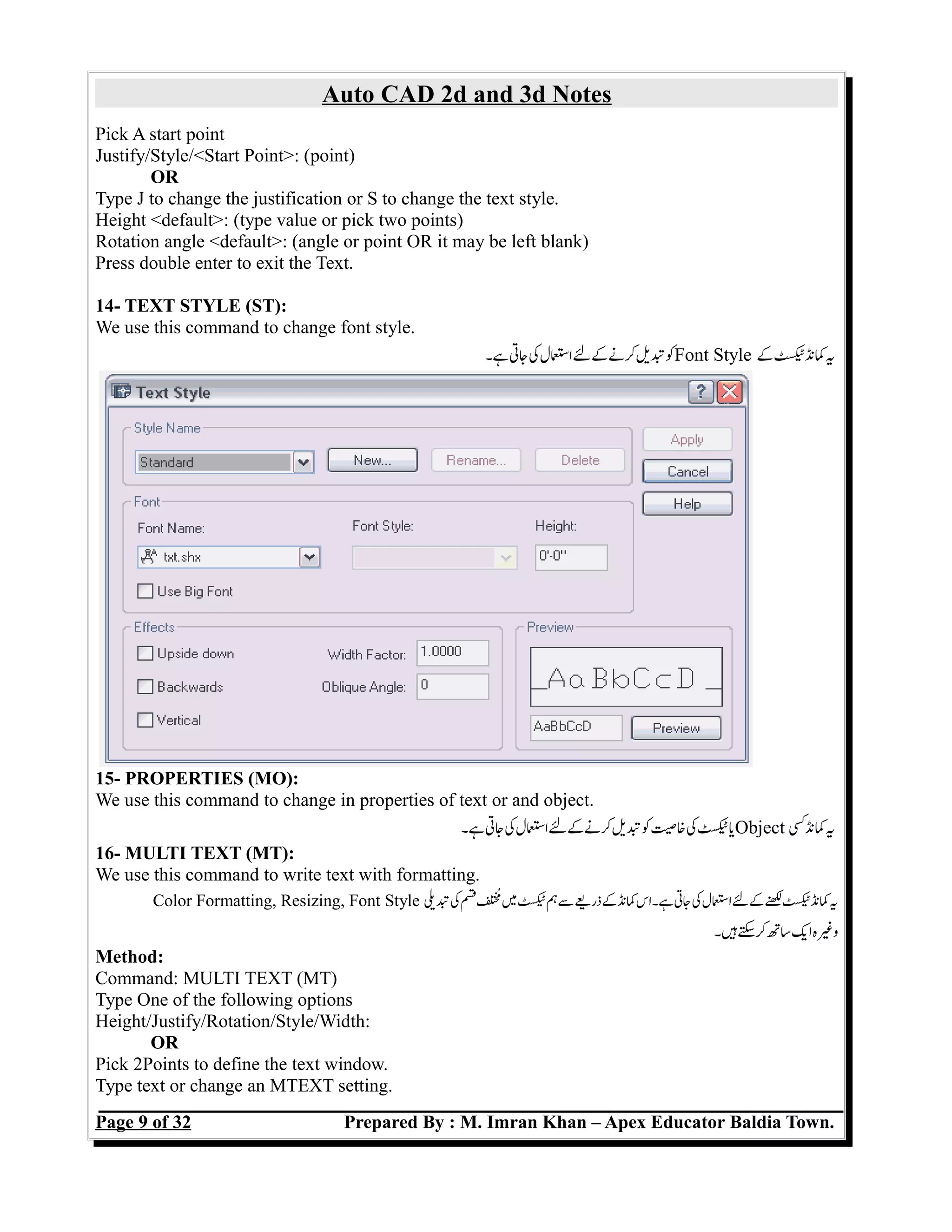Auto CAD 2d and 3d Notes
Pick A start point
Justify/Style/<Start Point>: (point)
OR
Type J to change the justification or S to change the text style.
Height <default>: (type value or pick two points)
Rotation angle <default>: (angle or point OR it may be left blank)
Press double enter to exit the Text.
14- TEXT STYLE (ST):
We use this command to change font style.
‫ہ۔‬‫جت‬‫ک‬‫اسل‬‫ل‬‫ک‬‫کن‬‫تی‬‫ک‬Font Style ‫ک‬‫کنٹ‬‫ی‬
15- PROPERTIES (MO):
We use this command to change in properties of text or and object.
‫ہ۔‬‫جت‬‫ک‬‫اسل‬‫ل‬‫ک‬‫کن‬‫تی‬‫ک‬‫خص‬‫ک‬‫ٹ‬‫ی‬Object ‫کنک‬‫ی‬
16- MULTI TEXT (MT):
We use this command to write text with formatting.
Color Formatting, Resizing, Font Style ‫تی‬‫ک‬‫ق‬‫م‬‫م‬‫ٹ‬‫ہ‬‫س‬‫ذری‬‫ک‬‫کن‬‫ہ۔اس‬‫جت‬‫ک‬‫اسل‬‫کل‬‫ل‬‫کنٹ‬‫ی‬
‫ہ۔‬‫س‬‫ک‬‫ست‬‫ای‬‫وغہ‬
Method:
Command: MULTI TEXT (MT)
Type One of the following options
Height/Justify/Rotation/Style/Width:
OR
Pick 2Points to define the text window.
Type text or change an MTEXT setting.
Page 9 of 32 Prepared By : M. Imran Khan – Apex Educator Baldia Town.
 