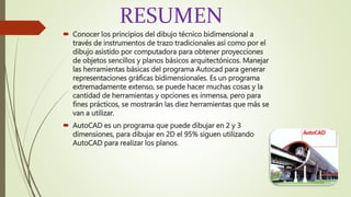 RESUMEN
 Conocer los principios del dibujo técnico bidimensional a
través de instrumentos de trazo tradicionales así como por el
dibujo asistido por computadora para obtener proyecciones
de objetos sencillos y planos básicos arquitectónicos. Manejar
las herramientas básicas del programa Autocad para generar
representaciones gráficas bidimensionales. Es un programa
extremadamente extenso, se puede hacer muchas cosas y la
cantidad de herramientas y opciones es inmensa, pero para
fines prácticos, se mostrarán las diez herramientas que más se
van a utilizar.
 AutoCAD es un programa que puede dibujar en 2 y 3
dimensiones, para dibujar en 2D el 95% siguen utilizando
AutoCAD para realizar los planos.
 