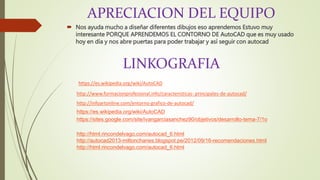 APRECIACION DEL EQUIPO
 Nos ayuda mucho a diseñar diferentes dibujos eso aprendemos Estuvo muy
interesante PORQUE APRENDEMOS EL CONTORNO DE AutoCAD que es muy usado
hoy en día y nos abre puertas para poder trabajar y así seguir con autocad
LINKOGRAFIA
https://es.wikipedia.org/wiki/AutoCAD
http://www.formacionprofesional.info/caracteristicas- principales-de-autocad/
http://infoartonline.com/entorno-grafico-de-autocad/
https://es.wikipedia.org/wiki/AutoCAD
https://sites.google.com/site/ivangarciasanchez90/objetivos/desarrollo-tema-7/1o
http://html.rincondelvago.com/autocad_6.html
http://autocad2013-miltonchanes.blogspot.pe/2012/09/16-recomendaciones.html
http://html.rincondelvago.com/autocad_6.html
 
