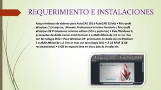 REQUERIMIENTO E INSTALACIONES
Requerimientos de sistema para AutoCAD 2013 AutoCAD 32 bits • Microsoft
Windows 7 Enterprise, Ultimate, Professional o Home Premium o Microsoft
Windows XP Professional o Home edition (SP3 o posterior) • Para Windows 7:
procesador de doble núcleo Intel Pentium 4 o AMD Athlon de 3.0 GHz o más
con tecnología SSE2 • Para Windows XP: procesador de doble núcleo Pentium
4 o AMD Athlon de 1.6 GHz or más con tecnología SSE2 • 2 GB RAM (4 GB
recomendados) • 6 GB de espacio libre en disco para la instalación
 