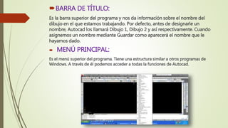 BARRA DE TÍTULO:
Es la barra superior del programa y nos da información sobre el nombre del
dibujo en el que estamos trabajando. Por defecto, antes de designarle un
nombre, Autocad los llamará Dibujo 1, Dibujo 2 y así respectivamente. Cuando
asignemos un nombre mediante Guardar como aparecerá el nombre que le
hayamos dado.
 MENÚ PRINCIPAL:
Es el menú superior del programa. Tiene una estructura similar a otros programas de
Windows. A través de él podemos acceder a todas la funciones de Autocad.
 