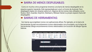  BARRA DE MENÚS DESPLEGABLES:
Como en muchos otros programas tenemos una barra de menús desplegable en la
esquina superior izquierda. Está representada por una A, el icono de Autocad. Para
desplegarlo basta con situarse sobre la A. Algunos de los iconos más utilizados como
Nuevo, Abrir, Guardar, Imprimir, Deshacer y Rehacer tienen su propio espacio fuera del
desplegable.
 BARRAS DE HERRAMIENTAS:
Son barras que engloban iconos con aplicaciones afines. Por ejemplo, en la barra de
herramientas Acotar encontraremos iconos relacionados con el acotado y en la barra de
herramientas Dibujo encontraremos iconos relacionados con la acción de dibujar figuras
básicas.
 