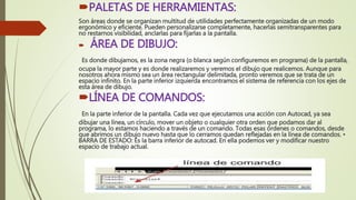 PALETAS DE HERRAMIENTAS:
Son áreas donde se organizan multitud de utilidades perfectamente organizadas de un modo
ergonómico y eficiente. Pueden personalizarse completamente, hacerlas semitransparentes para
no restarnos visibilidad, anclarlas para fijarlas a la pantalla.
 ÁREA DE DIBUJO:
Es donde dibujamos, es la zona negra (o blanca según configuremos en programa) de la pantalla,
ocupa la mayor parte y es donde realizaremos y veremos el dibujo que realicemos. Aunque para
nosotros ahora mismo sea un área rectangular delimitada, pronto veremos que se trata de un
espacio infinito. En la parte inferior izquierda encontramos el sistema de referencia con los ejes de
esta área de dibujo.
LÍNEA DE COMANDOS:
En la parte inferior de la pantalla. Cada vez que ejecutamos una acción con Autocad, ya sea
dibujar una línea, un círculo, mover un objeto o cualquier otra orden que podamos dar al
programa, lo estamos haciendo a través de un comando. Todas esas órdenes o comandos, desde
que abrimos un dibujo nuevo hasta que lo cerramos quedan reflejadas en la línea de comandos. •
BARRA DE ESTADO: Es la barra inferior de autocad. En ella podemos ver y modificar nuestro
espacio de trabajo actual.
 
