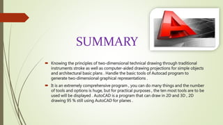 SUMMARY
 Knowing the principles of two-dimensional technical drawing through traditional
instruments stroke as well as computer-aided drawing projections for simple objects
and architectural basic plans . Handle the basic tools of Autocad program to
generate two-dimensional graphical representations .
 It is an extremely comprehensive program , you can do many things and the number
of tools and options is huge, but for practical purposes , the ten most tools are to be
used will be displayed . AutoCAD is a program that can draw in 2D and 3D , 2D
drawing 95 % still using AutoCAD for planes .
 
