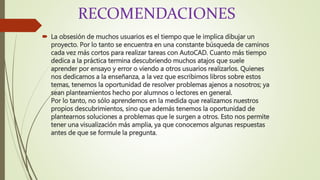 RECOMENDACIONES
 La obsesión de muchos usuarios es el tiempo que le implica dibujar un
proyecto. Por lo tanto se encuentra en una constante búsqueda de caminos
cada vez más cortos para realizar tareas con AutoCAD. Cuanto más tiempo
dedica a la práctica termina descubriendo muchos atajos que suele
aprender por ensayo y error o viendo a otros usuarios realizarlos. Quienes
nos dedicamos a la enseñanza, a la vez que escribimos libros sobre estos
temas, tenemos la oportunidad de resolver problemas ajenos a nosotros; ya
sean planteamientos hecho por alumnos o lectores en general.
Por lo tanto, no sólo aprendemos en la medida que realizamos nuestros
propios descubrimientos, sino que además tenemos la oportunidad de
plantearnos soluciones a problemas que le surgen a otros. Esto nos permite
tener una visualización más amplia, ya que conocemos algunas respuestas
antes de que se formule la pregunta.
 