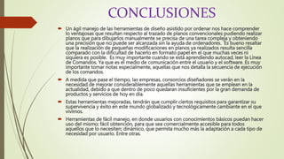 CONCLUSIONES
 Un ágil manejo de las herramientas de diseño asistido por ordenar nos hace comprender
lo ventajosas que resultan respecto al trazado de planos convencionales pudiendo realizar
planos que para dibujarlos manualmente se precisa de una tarea compleja y obteniendo
una precisión que no puede ser alcanzada sin la ayuda de ordenadores. Es bueno resaltar
que la realización de pequeñas modificaciones en planos ya realizados resulta sencilla
comparado con la dificultad de hacerlo en formato papel en el que muchas veces ni
siquiera es posible. Es muy importante cuando se está aprendiendo autocad, leer la Línea
de Comandos. Ya que es el medio de comunicación entre el usuario y el software. Es muy
importante tomar notas especialmente, aquellas que nos detalla la secuencia de ejecución
de los comandos.
 A medida que pase el tiempo, las empresas, consorcios diseñadores se verán en la
necesidad de mejorar considerablemente aquellas herramientas que se emplean en la
actualidad, debido a que dentro de poco quedaran insuficientes por la gran demanda de
productos y servicios de hoy en día.
 Estas herramientas mejoradas, tendrán que cumplir ciertos requisitos para garantizar su
supervivencia y éxito en este mundo globalizado y tecnológicamente cambiante en el que
vivimos.
 Herramientas de fácil manejo, en donde usuarios con conocimientos básicos puedan hacer
uso del mismo; fácil obtención, para que sea comercialmente accesible para todos
aquellos que lo necesiten; dinámico, que permita mucho más la adaptación a cada tipo de
necesidad por usuario. Entre otras.
 