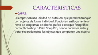 CARACTERISTICAS
CAPAS:
Las capas son una utilidad de AutoCAD que permiten trabajar
con objetos de forma individual. Funcionan análogamente al
resto de programas de diseño gráfico o retoque fotográfico
como Photoshop o Paint Shop Pro, donde podemos aislar y
tratar separadamente los objetos que componen una escena.
 