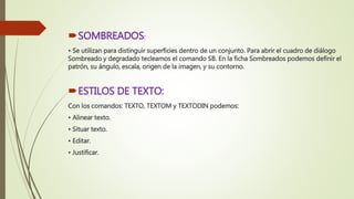 SOMBREADOS:
• Se utilizan para distinguir superficies dentro de un conjunto. Para abrir el cuadro de diálogo
Sombreado y degradado tecleamos el comando SB. En la ficha Sombreados podemos definir el
patrón, su ángulo, escala, origen de la imagen, y su contorno.
ESTILOS DE TEXTO:
Con los comandos: TEXTO, TEXTOM y TEXTODIN podemos:
• Alinear texto.
• Situar texto.
• Editar.
• Justificar.
 