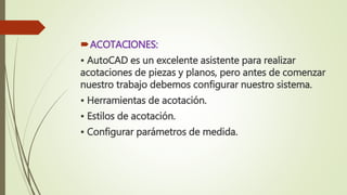 ACOTACIONES:
• AutoCAD es un excelente asistente para realizar
acotaciones de piezas y planos, pero antes de comenzar
nuestro trabajo debemos configurar nuestro sistema.
• Herramientas de acotación.
• Estilos de acotación.
• Configurar parámetros de medida.
 