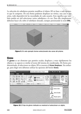 La selección de subobjetos permite modificar el objeto 3D en base a cada elemen-
to que lo compone. De esta forma podemos desplazar un vértice, una cara o una
arista, todo dependerá de las necesidades de cada usuario. Esto significa que tam-
bién podría ser útil seleccionar varios subobjetos a la vez. Para ello simplemente
debemos hacer clic sobre el subobjeto deseado, siempre presionando la tecla CTRL.
Figura 9. En este ejemplo hemos seleccionado dos caras del prisma.
Gizmo
El gizmo es un elemento que permite escalar, desplazar y rotar rápidamente los
objetos y su aspecto es similar al icono del sistema de coordenadas. De forma pre-
determinada, al seleccionar un objeto 3D se muestra el Gizmo Desplazar. Sin embar-
go, para elegir otro debemos utilizar las opciones del botón Gizmo.
Figura 10. El tipo de gizmo indicado se mostrará al seleccionar un objeto.
8. MODELADO 3D
242 www.redusers.com
Cap 08_AutoCad 2010_AJUSTADO.qxp 10/18/10 12:25 PM Page 242
KIO
SKO
W
A
REZ
 
