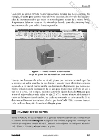 Cada tipo de gizmo permite realizar rápidamente la tarea que tiene asignada. Por
ejemplo, el Gizmo girar permite rotar el objeto seleccionado sobre el o los ejes dese-
ados. Es importante saber que todos los tipos de gizmo actúan de la misma forma.
Simplemente debemos hacer un clic sobre el eje deseado para seleccionarlo y luego
hacemos otro clic para indicar la nueva posición.
Figura 11. Cuando situamos el mouse sobre
un eje del gizmo, éste se muestra en color amarillo.
Una vez que hacemos clic sobre un eje del gizmo, nos daremos cuenta de que éste
se mostrará de color amarillo, de esta forma el usuario podrá identificar en forma
rápida el eje en base al cual se hará la transformación. Recordemos que también es
posible situarnos en la intersección de los ejes para transformar el objeto en dos o
tres ejes a la vez. Por ejemplo, podemos activar la opción llamada Desplazar para
mover el objeto seleccionado sobre los ejes X e Y al mismo tiempo, si situamos el
cursor en la intersección de ambos, los cuales se mostrarán en color amarillo. Si no
deseamos utilizar esta herramienta ofrecida por AutoCAD 2010, podemos desacti-
varla mediante la opción denominada Ningún gizmo.
Dibujos 3D
243www.redusers.com
Dentro de AutoCAD 2010, para trabajar con el gizmo de transformación también podemos utilizar
el comando denominado defaultgizmo. Al ingresar este comando, el programa se encargará de
solicitar que indiquemos un valor del 0 al 3. Cada valor se corresponde con una opción: 0 (Despla-
zar), 1 (Girar), 2 (Escalar) y 3 (no se muestra el gizmo).
COMANDO DEFAULTGIZMO
Cap 08_AutoCad 2010_AJUSTADO.qxp 10/18/10 12:25 PM Page 243
KIO
SKO
W
A
REZ
 