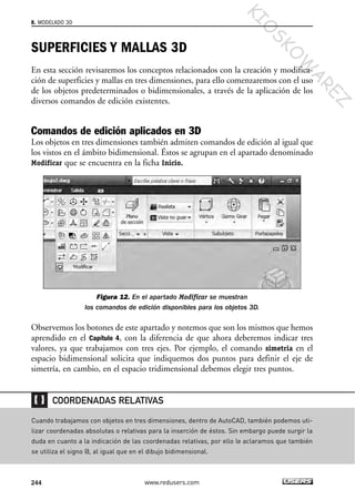 SUPERFICIES Y MALLAS 3D
En esta sección revisaremos los conceptos relacionados con la creación y modifica-
ción de superficies y mallas en tres dimensiones, para ello comenzaremos con el uso
de los objetos predeterminados o bidimensionales, a través de la aplicación de los
diversos comandos de edición existentes.
Comandos de edición aplicados en 3D
Los objetos en tres dimensiones también admiten comandos de edición al igual que
los vistos en el ámbito bidimensional. Éstos se agrupan en el apartado denominado
Modificar que se encuentra en la ficha Inicio.
Figura 12. En el apartado Modificar se muestran
los comandos de edición disponibles para los objetos 3D.
Observemos los botones de este apartado y notemos que son los mismos que hemos
aprendido en el Capítulo 4, con la diferencia de que ahora deberemos indicar tres
valores, ya que trabajamos con tres ejes. Por ejemplo, el comando simetria en el
espacio bidimensional solicita que indiquemos dos puntos para definir el eje de
simetría, en cambio, en el espacio tridimensional debemos elegir tres puntos.
8. MODELADO 3D
244 www.redusers.com
Cuando trabajamos con objetos en tres dimensiones, dentro de AutoCAD, también podemos uti-
lizar coordenadas absolutas o relativas para la inserción de éstos. Sin embargo puede surgir la
duda en cuanto a la indicación de las coordenadas relativas, por ello le aclaramos que también
se utiliza el signo @, al igual que en el dibujo bidimensional.
COORDENADAS RELATIVAS
Cap 08_AutoCad 2010_AJUSTADO.qxp 10/18/10 12:25 PM Page 244
KIO
SKO
W
A
REZ
 
