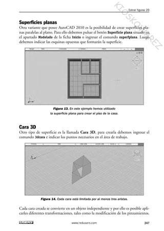 Superficies planas
Otra variante que posee AutoCAD 2010 es la posibilidad de crear superficies pla-
nas paralelas al plano. Para ello debemos pulsar el botón Superficie plana situado en
el apartado Modelado de la ficha Inicio o ingresar el comando superfplana. Luego
debemos indicar las esquinas opuestas que formarán la superficie.
Figura 13. En este ejemplo hemos utilizado
la superficie plana para crear el piso de la casa.
Cara 3D
Otro tipo de superficie es la llamada Cara 3D, para crearla debemos ingresar el
comando 3dcara e indicar los puntos necesarios en el área de trabajo.
Figura 14. Cada cara está limitada por al menos tres aristas.
Cada cara creada se convierte en un objeto independiente y por ello es posible apli-
carles diferentes transformaciones, tales como la modificación de los pinzamientos.
Estirar figuras 2D
247www.redusers.com
Cap 08_AutoCad 2010_AJUSTADO.qxp 10/18/10 12:25 PM Page 247
KIO
SKO
W
A
REZ
 