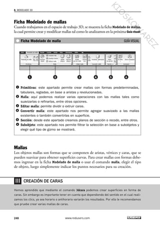 Ficha Modelado de mallas
Cuando trabajamos en el espacio de trabajo 3D, se muestra la ficha Modelado de mallas,
la cual permite crear y modificar mallas tal como lo analizamos en la próxima Guía visual:
Ficha Modelado de malla GUÍA VISUAL
Primitivas: este apartado permite crear mallas con formas predeterminadas,
tabulares, regladas, en base a aristas y revolucionadas.
Malla: aquí podemos realizar varias operaciones con las mallas tales como
suavizarlas o refinarlas, entre otras opciones.
Editar malla: permite dividir o extruir caras.
Convertir malla: este apartado nos permite agregar suavizado a las mallas
existentes o también convertirlas en superficie.
Sección: desde este apartado creamos planos de sección o recodo, entre otros.
Subobjeto: este apartado nos permite filtrar la selección en base a subobjetos y
elegir qué tipo de gizmo se mostrará.
Mallas
Los objetos mallas son formas que se componen de aristas, vértices y caras, que se
pueden suavizar para obtener superficies curvas. Para crear mallas con formas debe-
mos ingresar en la ficha Modelado de malla o usar el comando malla, elegir el tipo
de objeto, luego simplemente indicar los puntos necesarios para su creación.
8. MODELADO 3D
248 www.redusers.com
Hemos aprendido que mediante el comando 3dcara podemos crear superficies en forma de
caras. Sin embargo es importante tener en cuenta que dependiendo del sentido en el cual reali-
zamos los clics, ya sea horario o antihorario variarán los resultados. Por ello le recomendamos
que pruebe crear varias mallas de caras.
CREACIÓN DE CARAS
Cap 08_AutoCad 2010_AJUSTADO.qxp 10/18/10 12:25 PM Page 248
KIO
SKO
W
A
REZ
 