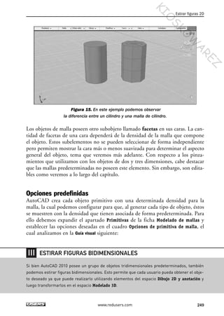 Figura 15. En este ejemplo podemos observar
la diferencia entre un cilindro y una malla de cilindro.
Los objetos de malla poseen otro subobjeto llamado facetas en sus caras. La can-
tidad de facetas de una cara dependerá de la densidad de la malla que compone
el objeto. Estos subelementos no se pueden seleccionar de forma independiente
pero permiten mostrar la cara más o menos suavizada para determinar el aspecto
general del objeto, tema que veremos más adelante. Con respecto a los pinza-
mientos que utilizamos con los objetos de dos y tres dimensiones, cabe destacar
que las mallas predeterminadas no poseen este elemento. Sin embargo, son edita-
bles como veremos a lo largo del capítulo.
Opciones predefinidas
AutoCAD crea cada objeto primitivo con una determinada densidad para la
malla, la cual podemos configurar para que, al generar cada tipo de objeto, éstos
se muestren con la densidad que tienen asociada de forma predeterminada. Para
ello debemos expandir el apartado Primitivas de la ficha Modelado de mallas y
establecer las opciones deseadas en el cuadro Opciones de primitiva de malla, el
cual analizamos en la Guía visual siguiente:
Estirar figuras 2D
249www.redusers.com
Si bien AutoCAD 2010 posee un grupo de objetos tridimensionales predeterminados, también
podemos estirar figuras bidimensionales. Esto permite que cada usuario pueda obtener el obje-
to deseado ya que puede realizarlo utilizando elementos del espacio Dibujo 2D y anotación y
luego transformarlos en el espacio Modelado 3D.
ESTIRAR FIGURAS BIDIMENSIONALES
Cap 08_AutoCad 2010_AJUSTADO.qxp 10/18/10 12:25 PM Page 249
KIO
SKO
W
A
REZ
 