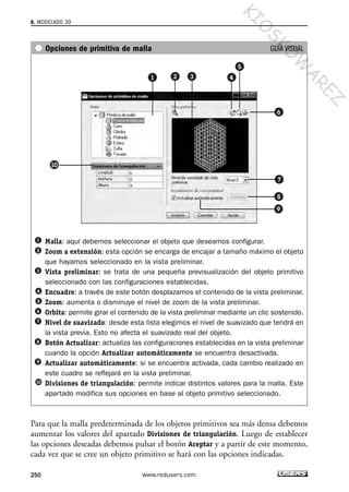Opciones de primitiva de malla GUÍA VISUAL
Malla: aquí debemos seleccionar el objeto que deseamos configurar.
Zoom a extensión: esta opción se encarga de encajar a tamaño máximo el objeto
que hayamos seleccionado en la vista preliminar.
Vista preliminar: se trata de una pequeña previsualización del objeto primitivo
seleccionado con las configuraciones establecidas.
Encuadre: a través de este botón desplazamos el contenido de la vista preliminar.
Zoom: aumenta o disminuye el nivel de zoom de la vista preliminar.
Orbita: permite girar el contenido de la vista preliminar mediante un clic sostenido.
Nivel de suavizado: desde esta lista elegimos el nivel de suavizado que tendrá en
la vista previa. Esto no afecta el suavizado real del objeto.
Botón Actualizar: actualiza las configuraciones establecidas en la vista preliminar
cuando la opción Actualizar automáticamente se encuentra desactivada.
Actualizar automáticamente: si se encuentra activada, cada cambio realizado en
este cuadro se reflejará en la vista preliminar.
Divisiones de triangulación: permite indicar distintos valores para la malla. Este
apartado modifica sus opciones en base al objeto primitivo seleccionado.
Para que la malla predeterminada de los objetos primitivos sea más densa debemos
aumentar los valores del apartado Divisiones de triangulación. Luego de establecer
las opciones deseadas debemos pulsar el botón Aceptar y a partir de este momento,
cada vez que se cree un objeto primitivo se hará con las opciones indicadas.
8. MODELADO 3D
250 www.redusers.com
Cap 08_AutoCad 2010_AJUSTADO.qxp 10/18/10 12:25 PM Page 250
KIO
SKO
W
A
REZ
 