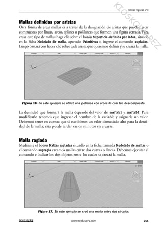 Mallas definidas por aristas
Otra forma de crear mallas es a través de la designación de aristas que pueden estar
compuestas por líneas, arcos, splines o polilíneas que formen una figura cerrada. Para
crear este tipo de mallas haga clic sobre el botón Superficie definida por lados, situado
en la ficha Modelado de malla, apartado Primitivas o ingrese el comando suplados.
Luego bastará con hacer clic sobre cada arista que queremos definir y se creará la malla.
Figura 16. En este ejemplo se utilizó una polilínea con arcos la cual fue descompuesta.
La densidad que formará la malla depende del valor de surftab1 y surftab2. Para
modificarlo tenemos que ingresar el nombre de la variable y asignarle un valor.
Debemos tener en cuenta que si escribimos un valor demasiado alto para la densi-
dad de la malla, ésta puede tardar varios minutos en crearse.
Malla raglada
Mediante el botón Mallas ragladas situado en la ficha llamada Modelado de mallas o
el comando supregla creamos mallas entre dos curvas o líneas. Debemos ejecutar el
comando e indicar los dos objetos entre los cuales se creará la malla.
Figura 17. En este ejemplo se creó una malla entre dos círculos.
Estirar figuras 2D
251www.redusers.com
Cap 08_AutoCad 2010_AJUSTADO.qxp 10/18/10 12:25 PM Page 251
KIO
SKO
W
A
REZ
 