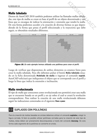 Malla tabulada
Dentro de AutoCAD 2010 también podemos utilizar las llamadas mallas tabula-
das, este tipo de mallas se crean en base al perfil de un objeto determinado y una
línea que se encargue de indicar la orientación y extensión que tendrá la malla.
De esta forma podremos acceder a la creación de diversas formas ya que depen-
diendo de la forma que posea el perfil seleccionado y la trayectoria que debe
seguir, se obtendrán resultados diferentes.
Figura 18. En este ejemplo hemos utilizado una polilínea para crear el perfil.
Luego de verificar que disponemos de ambos elementos ya estamos listos para
crear la malla tabulada. Para ello debemos pulsar el botón Malla tabulada situa-
do en la ficha denominada Modelado de malla o ingresar el comando suptab.
AutoCAD solicitará que indiquemos el objeto que se corresponde con el perfil y
luego la línea que indica la extensión e inclinación.
Malla revolucionada
El tipo de malla que conocemos como revolucionada nos permitirá crear una malla
que se encuentre basada en un perfil y un eje sobre el cual se creará la revolución
correspondiente. Para realizar la creación de una malla revolucionada debemos
seguir las indicaciones comentadas en el siguiente Paso a paso:
8. MODELADO 3D
252 www.redusers.com
Para la creación de mallas basadas en aristas debemos utilizar el comando suplados y elegir la
figura cerrada. Si bien es posible utilizar polilíneas cerradas para la creación de este tipo de
mallas, éstas deben ser previamente descompuestas a través del comando descomp. De esta
forma cada segmento de la polilínea se convierte en arista.
SUPLADOS CON POLILÍNEAS
Cap 08_AutoCad 2010_AJUSTADO.qxp 10/18/10 12:25 PM Page 252
KIO
SKO
W
A
REZ
 