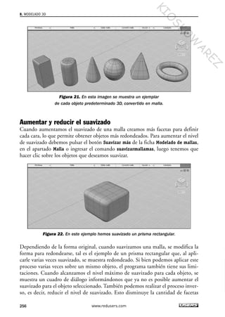Figura 21. En esta imagen se muestra un ejemplar
de cada objeto predeterminado 3D, convertido en malla.
Aumentar y reducir el suavizado
Cuando aumentamos el suavizado de una malla creamos más facetas para definir
cada cara, lo que permite obtener objetos más redondeados. Para aumentar el nivel
de suavizado debemos pulsar el botón Suavizar más de la ficha Modelado de mallas,
en el apartado Malla o ingresar el comando suavizarmallamas, luego tenemos que
hacer clic sobre los objetos que deseamos suavizar.
Figura 22. En este ejemplo hemos suavizado un prisma rectangular.
Dependiendo de la forma original, cuando suavizamos una malla, se modifica la
forma para redondearse, tal es el ejemplo de un prisma rectangular que, al apli-
carle varias veces suavizado, se muestra redondeado. Si bien podemos aplicar este
proceso varias veces sobre un mismo objeto, el programa también tiene sus limi-
taciones. Cuando alcanzamos el nivel máximo de suavizado para cada objeto, se
muestra un cuadro de diálogo informándonos que ya no es posible aumentar el
suavizado para el objeto seleccionado. También podemos realizar el proceso inver-
so, es decir, reducir el nivel de suavizado. Esto disminuye la cantidad de facetas
8. MODELADO 3D
256 www.redusers.com
Cap 08_AutoCad 2010_AJUSTADO.qxp 10/18/10 12:25 PM Page 256
KIO
SKO
W
A
REZ
 