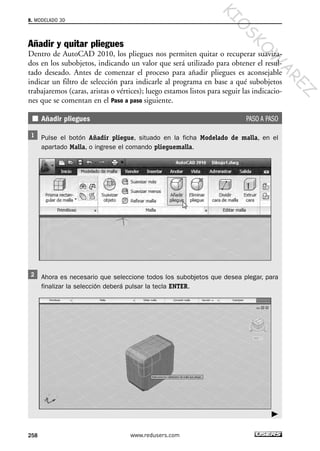 Añadir y quitar pliegues
Dentro de AutoCAD 2010, los pliegues nos permiten quitar o recuperar suaviza-
dos en los subobjetos, indicando un valor que será utilizado para obtener el resul-
tado deseado. Antes de comenzar el proceso para añadir pliegues es aconsejable
indicar un filtro de selección para indicarle al programa en base a qué subobjetos
trabajaremos (caras, aristas o vértices); luego estamos listos para seguir las indicacio-
nes que se comentan en el Paso a paso siguiente.
Añadir pliegues PASO A PASO
Pulse el botón Añadir pliegue, situado en la ficha Modelado de malla, en el
apartado Malla, o ingrese el comando plieguemalla.
Ahora es necesario que seleccione todos los subobjetos que desea plegar, para
finalizar la selección deberá pulsar la tecla ENTER.
8. MODELADO 3D
258 www.redusers.com
Cap 08_AutoCad 2010_AJUSTADO.qxp 10/18/10 12:25 PM Page 258
KIO
SKO
W
A
REZ
 