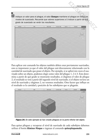 Indique un valor para el pliegue, el valor Siempre mantiene el pliegue en todos los
niveles de suavizado. Recuerde que valores superiores a 1 indican a partir de qué
grado de suavizado se verán los resultados.
Para aplicar este comando los objetos también deben estar previamente suavizados,
esto es importante ya que el valor del pliegue está directamente relacionado con la
cantidad de suavizado que posee el objeto. Por ejemplo, si se aplicó tres veces el sua-
vizado sobre un objeto, podemos elegir como valor del pliegue 1, 2 ó 3. Esto deter-
mina a partir de qué grado se mostrarán resultados, si elegimos el valor de pliegue
2, el resultado se verá a partir del segundo nivel de suavizado, si el objeto tuviera un
nivel de suavizado y elegimos 2, no veremos resultados. Otro factor que influye en
el resultado es la cantidad y posición de los subobjetos que se plegarán.
Figura 24. En este ejemplo se han creado pliegues en la parte inferior del objeto.
Para quitar pliegues y recuperar el nivel de suavizado de cada subobjeto debemos
utilizar el botón Eliminar Pliegue o ingresar el comando quitarplieguemalla.
Estirar figuras 2D
259www.redusers.com
Cap 08_AutoCad 2010_AJUSTADO.qxp 10/18/10 12:25 PM Page 259
KIO
SKO
W
A
REZ
 