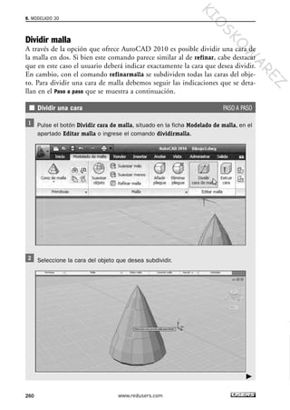 Dividir malla
A través de la opción que ofrece AutoCAD 2010 es posible dividir una cara de
la malla en dos. Si bien este comando parece similar al de refinar, cabe destacar
que en este caso el usuario deberá indicar exactamente la cara que desea dividir.
En cambio, con el comando refinarmalla se subdividen todas las caras del obje-
to. Para dividir una cara de malla debemos seguir las indicaciones que se deta-
llan en el Paso a paso que se muestra a continuación.
Dividir una cara PASO A PASO
Pulse el botón Dividir cara de malla, situado en la ficha Modelado de malla, en el
apartado Editar malla o ingrese el comando dividirmalla.
Seleccione la cara del objeto que desea subdividir.
8. MODELADO 3D
260 www.redusers.com
Cap 08_AutoCad 2010_AJUSTADO.qxp 10/18/10 12:25 PM Page 260
KIO
SKO
W
A
REZ
 