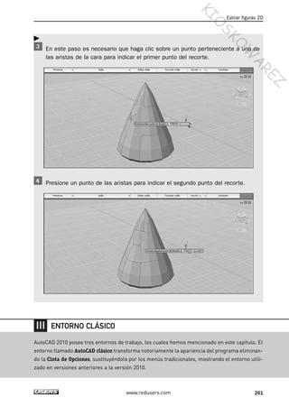 En este paso es necesario que haga clic sobre un punto perteneciente a una de
las aristas de la cara para indicar el primer punto del recorte.
Presione un punto de las aristas para indicar el segundo punto del recorte.
Estirar figuras 2D
261www.redusers.com
AutoCAD 2010 posee tres entornos de trabajo, los cuales hemos mencionado en este capítulo. El
entorno llamado AutoCAD clásico transforma notoriamente la apariencia del programa eliminan-
do la Cinta de Opciones, sustituyéndola por los menús tradicionales, mostrando el entorno utili-
zado en versiones anteriores a la versión 2010.
ENTORNO CLÁSICO
Cap 08_AutoCad 2010_AJUSTADO.qxp 10/18/10 12:25 PM Page 261
KIO
SKO
W
A
REZ
 