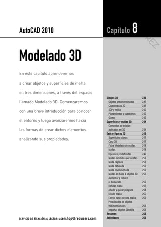 Modelado 3D
Dibujos 3D 236
Objetos predeterminados 237
Coordenadas 3D 239
SCP y rejilla 240
Pinzamientos y subobjetos 240
Gizmo 242
Superficies y mallas 3D 244
Comandos de edición
aplicados en 3D 244
Estirar figuras 2D 245
Superficies planas 247
Cara 3D 247
Ficha Modelado de mallas 248
Mallas 248
Opciones predefinidas 249
Mallas definidas por aristas 251
Malla raglada 251
Malla tabulada 252
Malla revolucionada 252
Mallas en base a objetos 3D 255
Aumentar y reducir
el suavizado 256
Refinar malla 257
Añadir y quitar pliegues 258
Dividir malla 260
Extruir caras de una malla 262
Propiedades de objetos
tridimensionales 263
Importar objetos 3DsMAx 264
Resumen 265
Actividades 266
Capítulo 8
En este capítulo aprenderemos
a crear objetos y superficies de malla
en tres dimensiones, a través del espacio
llamado Modelado 3D. Comenzaremos
con una breve introducción para conocer
el entorno y luego avanzaremos hacia
las formas de crear dichos elementos
analizando sus propiedades.
AutoCAD 2010
SERVICIO DE ATENCIÓN AL LECTOR: usershop@redusers.com
s
e
e
u
el
Cap 08_AutoCad 2010_AJUSTADO.qxp 10/18/10 12:25 PM Page 235
KIO
SKO
W
A
REZ
 