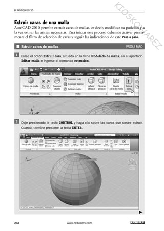 Extruir caras de una malla
AutoCAD 2010 permite extruir caras de mallas, es decir, modificar su posición y a
la vez estirar las aristas necesarias. Para iniciar este proceso debemos activar previa-
mente el filtro de selección de caras y seguir las indicaciones de este Paso a paso.
Extruir caras de mallas PASO A PASO
Pulse el botón Extruir cara, situado en la ficha Modelado de malla, en el apartado
Editar malla o ingrese el comando extrusion.
Deje presionada la tecla CONTROL y haga clic sobre las caras que desee extruir.
Cuando termine presione la tecla ENTER.
8. MODELADO 3D
262 www.redusers.com
Cap 08_AutoCad 2010_AJUSTADO.qxp 10/18/10 12:25 PM Page 262
KIO
SKO
W
A
REZ
 