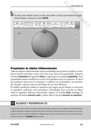 En este punto deberá indicar un valor para definir la altura que tendrán las caras
seleccionadas y presione la tecla ENTER.
Propiedades de objetos tridimensionales
Todos los objetos tridimensionales poseen propiedades que permiten visualizar y modi-
ficar el nivel de suavizado o color, entre otras cosas. Para ver las propiedades pulsamos
el botón Propiedades del apartado Paletas o ingresamos el comando propiedades. Estas
propiedades pueden modificarse en base a los subobjetos que lo componen. Es decir
que podemos seleccionar los deseados y modificar sus propiedades, esto permite,
por ejemplo, colorear cada cara del objeto de un color diferente.
Es posible transformar mallas en superficies para lograr que las formas se conviertan
en superficies uniformes, más suavizadas y redondeadas. Para convertir un objeto
malla en superficie debemos seleccionarlo, ingresar en la ficha Inicio, desplegar las
opciones del botón Convertir malla y pulsar sobre la opción Convertir en superficie.
Estirar figuras 2D
263www.redusers.com
Al igual que como vimos con figuras bidimensionales, podemos crear bloques utilizando objetos
tridimensionales, también almacenarlos para utilizarlos posteriormente, inclusive en otros pro-
yectos, así como insertar referencias. Todas estas acciones se realizan con los mismos procedi-
mientos vistos en el Capítulo 6 de este libro.
BLOQUES Y REFERENCIAS 3D
Cap 08_AutoCad 2010_AJUSTADO.qxp 10/18/10 12:25 PM Page 263
KIO
SKO
W
A
REZ
 