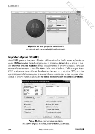 Figura 25. En este ejemplo se ha modificado
el color de seis caras del objeto seleccionado.
Importar objetos 3DsMAx
AutoCAD permite importar dibujos tridimensionales desde otras aplicaciones
como 3DStudioMax. Para ello ingresamos el comando cargar3ds y se abrirá el cua-
dro Importar archivos 3DStudio donde seleccionamos el archivo deseado. Para que
este cuadro se muestre, la variable filedia debe tener el valor 1. Debido a que Auto-
CAD realiza una conversión de los objetos existentes en el archivo .3DS, necesita
que indiquemos la forma en que se realizará la conversión, por lo que luego de selec-
cionar el archivo veremos el cuadro Opciones de importación de archivos 3D Studio.
Figura 26. Para insertar todos los objetos
del archivo original debemos pulsar el botón Añadir todo.
8. MODELADO 3D
264 www.redusers.com
Cap 08_AutoCad 2010_AJUSTADO.qxp 10/18/10 12:25 PM Page 264
KIO
SKO
W
A
REZ
 