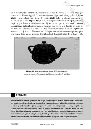 En la lista Objetos disponibles encontramos el listado de todos los elementos que
existen en el dibujo original. Podemos seleccionar algunos de ellos y pulsar el botón
Añadir o insertarlos todos a través del botón Añadir todo. Para los elementos que se
mostrarán en la lista Objetos designados, en el apartado Guardar en capas, debemos
elegir de qué forma se distribuirán los objetos en las capas y en la sección Objetos
con múltiples materiales tenemos que elegir de qué forma se aplicarán los materia-
les, tema que veremos más adelante. Para finalizar pulsamos el botón Aceptar y se
mostrará el objeto en el dibujo actual. Es importante tener en cuenta que este pro-
ceso puede durar varios minutos dependiendo de la complejidad del archivo .3DS.
Figura 27. Importar objetos desde 3DStudio permite
combinar herramientas que faciliten la creación de objetos.
Estirar figuras 2D
265www.redusers.com
… RESUMEN
En este capítulo hemos aprendido a trabajar con elementos en tres dimensiones, conocimos
los objetos predeterminados y cómo utilizar las coordenadas y los pinzamientos, así como
también aprendimos a trabajar con el gizmo de transformación para obtener mayor rapidez en
la aplicación de transformaciones y estirar objetos bidimensionales. A su vez, vimos los dis-
tintos tipos de mallas que podemos crear y las modificaciones posibles, tales como el suavi-
zado, refinamiento, adición de pliegues, división y extrusión de caras conociendo las opciones
de la ficha Modelado de malla la cual se visualiza en el espacio de trabajo Modelado 3D.
Cap 08_AutoCad 2010_AJUSTADO.qxp 10/18/10 12:25 PM Page 265
KIO
SKO
W
A
REZ
 