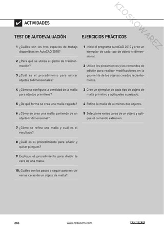 266 www.redusers.com
TEST DE AUTOEVALUACIÓN
1 ¿Cuáles son los tres espacios de trabajo
disponibles en AutoCAD 2010?
2 ¿Para qué se utiliza el gizmo de transfor-
mación?
3 ¿Cuál es el procedimiento para estirar
objetos bidimensionales?
4 ¿Cómo se configura la densidad de la malla
para objetos primitivos?
5 ¿De qué forma se crea una malla raglada?
6 ¿Cómo se crea una malla partiendo de un
objeto tridimensional?
7 ¿Cómo se refina una malla y cuál es el
resultado?
8 ¿Cuál es el procedimiento para añadir y
quitar pliegues?
9 Explique el procedimiento para dividir la
cara de una malla.
10¿Cuáles son los pasos a seguir para extruir
varias caras de un objeto de malla?
ACTIVIDADES
EJERCICIOS PRÁCTICOS
1 Inicie el programa AutoCAD 2010 y cree un
ejemplar de cada tipo de objeto tridimen-
sional.
2 Utilice los pinzamientos y los comandos de
edición para realizar modificaciones en la
geometría de los objetos creados reciente-
mente.
3 Cree un ejemplar de cada tipo de objeto de
malla primitivo y aplíqueles suavizado.
4 Refine la malla de al menos dos objetos.
5 Seleccione varias caras de un objeto y apli-
que el comando extrusion.
Cap 08_AutoCad 2010_AJUSTADO.qxp 10/18/10 12:25 PM Page 266
KIO
SKO
W
A
REZ
 