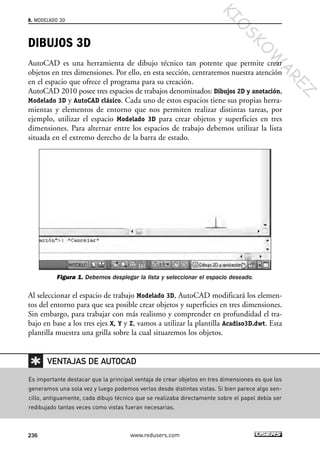 DIBUJOS 3D
AutoCAD es una herramienta de dibujo técnico tan potente que permite crear
objetos en tres dimensiones. Por ello, en esta sección, centraremos nuestra atención
en el espacio que ofrece el programa para su creación.
AutoCAD 2010 posee tres espacios de trabajos denominados: Dibujos 2D y anotación,
Modelado 3D y AutoCAD clásico. Cada uno de estos espacios tiene sus propias herra-
mientas y elementos de entorno que nos permiten realizar distintas tareas, por
ejemplo, utilizar el espacio Modelado 3D para crear objetos y superficies en tres
dimensiones. Para alternar entre los espacios de trabajo debemos utilizar la lista
situada en el extremo derecho de la barra de estado.
Figura 1. Debemos desplegar la lista y seleccionar el espacio deseado.
Al seleccionar el espacio de trabajo Modelado 3D, AutoCAD modificará los elemen-
tos del entorno para que sea posible crear objetos y superficies en tres dimensiones.
Sin embargo, para trabajar con más realismo y comprender en profundidad el tra-
bajo en base a los tres ejes X, Y y Z, vamos a utilizar la plantilla Acadiso3D.dwt. Esta
plantilla muestra una grilla sobre la cual situaremos los objetos.
8. MODELADO 3D
236 www.redusers.com
Es importante destacar que la principal ventaja de crear objetos en tres dimensiones es que los
generamos una sola vez y luego podemos verlos desde distintas vistas. Si bien parece algo sen-
cillo, antiguamente, cada dibujo técnico que se realizaba directamente sobre el papel debía ser
redibujado tantas veces como vistas fueran necesarias.
VENTAJAS DE AUTOCAD
Cap 08_AutoCad 2010_AJUSTADO.qxp 10/18/10 12:25 PM Page 236
KIO
SKO
W
A
REZ
 
