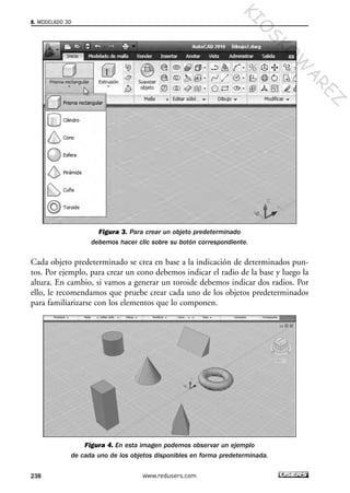 Figura 3. Para crear un objeto predeterminado
debemos hacer clic sobre su botón correspondiente.
Cada objeto predeterminado se crea en base a la indicación de determinados pun-
tos. Por ejemplo, para crear un cono debemos indicar el radio de la base y luego la
altura. En cambio, si vamos a generar un toroide debemos indicar dos radios. Por
ello, le recomendamos que pruebe crear cada uno de los objetos predeterminados
para familiarizarse con los elementos que lo componen.
Figura 4. En esta imagen podemos observar un ejemplo
de cada uno de los objetos disponibles en forma predeterminada.
8. MODELADO 3D
238 www.redusers.com
Cap 08_AutoCad 2010_AJUSTADO.qxp 10/18/10 12:25 PM Page 238
KIO
SKO
W
A
REZ
 