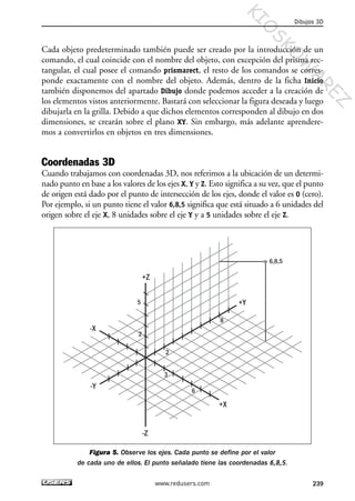 Cada objeto predeterminado también puede ser creado por la introducción de un
comando, el cual coincide con el nombre del objeto, con excepción del prisma rec-
tangular, el cual posee el comando prismarect, el resto de los comandos se corres-
ponde exactamente con el nombre del objeto. Además, dentro de la ficha Inicio
también disponemos del apartado Dibujo donde podemos acceder a la creación de
los elementos vistos anteriormente. Bastará con seleccionar la figura deseada y luego
dibujarla en la grilla. Debido a que dichos elementos corresponden al dibujo en dos
dimensiones, se crearán sobre el plano XY. Sin embargo, más adelante aprendere-
mos a convertirlos en objetos en tres dimensiones.
Coordenadas 3D
Cuando trabajamos con coordenadas 3D, nos referimos a la ubicación de un determi-
nado punto en base a los valores de los ejes X, Y y Z. Esto significa a su vez, que el punto
de origen está dado por el punto de intersección de los ejes, donde el valor es 0 (cero).
Por ejemplo, si un punto tiene el valor 6,8,5 significa que está situado a 6 unidades del
origen sobre el eje X, 8 unidades sobre el eje Y y a 5 unidades sobre el eje Z.
Figura 5. Observe los ejes. Cada punto se define por el valor
de cada uno de ellos. El punto señalado tiene las coordenadas 6,8,5.
6,8,5
-Z
+Z
+X
-X
-Y
+Y5
2
2
8
6
3
Dibujos 3D
239www.redusers.com
Cap 08_AutoCad 2010_AJUSTADO.qxp 10/18/10 12:25 PM Page 239
KIO
SKO
W
A
REZ
 