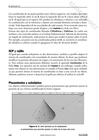 Las coordenadas de un punto pueden tener valores negativos, esto implica que están
hacia la izquierda sobre el eje X, hacia la izquierda del eje Y y hacia abajo sobre el
eje Z. Al igual que en el espacio 2D, pueden ser absolutas o relativas y ser utilizadas
en combinación con la referencia a objetos con entrada dinámica activada o desac-
tivada. Todo dependerá de las necesidades de cada usuario. Si no recuerda cómo tra-
bajar con estos elementos puede dirigirse a los Capítulos 1 y 4 de este libro.
Existen dos tipos de coordenadas llamadas Cilíndricas y Esféricas, las cuales son
similares a las conocidas polares en el trabajo bidimensional. Además de determinar
un ángulo de inclinación, indicaremos la altura que tendrá el punto sobre el eje Z.
Por ejemplo, un punto con las coordenadas polares 4<15, se convierte en coordena-
da cilíndrica o esférica cuando le agregamos el valor de elevación 4<15,7.
SCP y rejilla
Al igual que cuando trabajamos en dos dimensiones, también es posible adaptar el
sistema de coordenadas a las necesidades de nuestro dibujo. Es decir, que podemos
modificar la posición del punto de origen y la orientación de los tres ejes libremen-
te. Para realizar estas operaciones debemos recurrir al apartado Coordenadas de la
ficha Vista. Las opciones son las mismas del Capítulo 4, sin embargo, cuando traba-
jamos con objetos en tres dimensiones es cuando el botón Cara tiene gran utilidad,
ya que permite alinear el sistema de coordenadas en base a una cara de un objeto.
Además, podemos activar o desactivar la grilla por defecto al utilizar la tecla F7.
Pinzamientos y subobjetos
Los objetos tridimensionales también poseen pinzamientos que permiten ajustar la
posición de sus vértices modificando la forma original.
Figura 6. En este ejemplo se ha desplazado
el pinzamiento que permite ajustar el radio de la base del cono.
8. MODELADO 3D
240 www.redusers.com
Cap 08_AutoCad 2010_AJUSTADO.qxp 10/18/10 12:25 PM Page 240
KIO
SKO
W
A
REZ
 