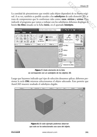 La cantidad de pinzamientos que tendrá cada objeto dependerá de su forma origi-
nal. A su vez, también es posible acceder a los subobjetos de cada elemento 3D, se
trata de componentes que lo conforman tales como: caras, vértices y aristas. Para
indicarle al programa que vamos a trabajar con los subobjetos debemos desplegar el
botón Sin filtro situado en la ficha Inicio, en el apartado Subobjeto.
Figura 7. Cada elemento de la lista
se corresponde con un subobjeto de los objetos 3D.
Luego que hayamos indicado qué tipo de selección deseamos aplicar, debemos pre-
sionar la tecla CTRL mientras seleccionamos el objeto adecuado. Esto permite que
AutoCAD muestre resaltado el subobjeto elegido.
Figura 8. En este ejemplo podemos observar
que solo se ha seleccionado una cara del objeto.
Dibujos 3D
241www.redusers.com
Cap 08_AutoCad 2010_AJUSTADO.qxp 10/18/10 12:25 PM Page 241
KIO
SKO
W
A
REZ
 