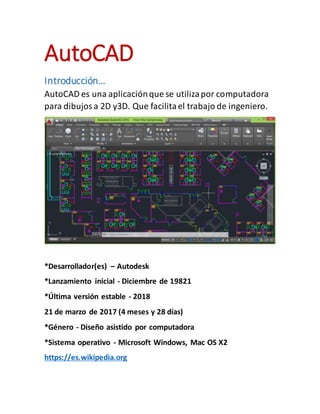AutoCAD
Introducción…
AutoCAD es una aplicaciónque se utilizapor computadora
para dibujosa 2D y3D. Que facilitael trabajo de ingeniero.
*Desarrollador(es) – Autodesk
*Lanzamiento inicial - Diciembre de 19821
*Última versión estable - 2018
21 de marzo de 2017 (4 meses y 28 días)
*Género - Diseño asistido por computadora
*Sistema operativo - Microsoft Windows, Mac OS X2
https://es.wikipedia.org
 