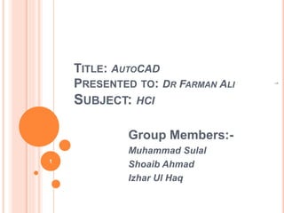 TITLE: AUTOCAD
PRESENTED TO: DR FARMAN ALI
SUBJECT: HCI
Group Members:-
Muhammad Sulal
Shoaib Ahmad
Izhar Ul Haq
1
1
 