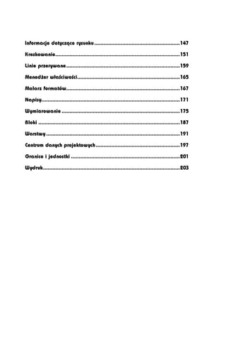 Informacje dotyczące rysunku .......................................................147

Kreskowanie................................................................................151

Linie przerywane.........................................................................159

Menedżer właściwości..................................................................165

Malarz formatów.........................................................................167

Napisy.........................................................................................171

Wymiarowanie ............................................................................175

Bloki ...........................................................................................187

Warstwy ......................................................................................191

Centrum danych projektowych ......................................................197

Granice i jednostki ......................................................................201

Wydruk........................................................................................203
 