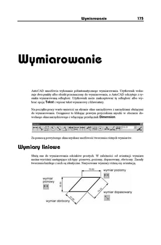 Wymiarowanie                              175




Wymiarowanie

    AutoCAD umo liwia wykonanie półautomatycznego wymiarowania. U ytkownik wska-
    zuje dwa punkty albo obiekt przeznaczony do wymiarowania, a AutoCAD odczytuje z ry-
    sunku wymiarowaną odległość. U ytkownik mo e zaakceptować tę odległość albo wy-
    brać opcję Tekst i wpisać tekst wymiarowy z klawiatury.

    Na początku pracy warto umieścić na ekranie okno narzędziowe z narzędziami słu ącymi
    do wymiarowania. Osiągniesz to klikając prawym przyciskiem myszki w obszarze do-
    wolnego okna narzędziowego i włączając przełącznik Dimension.




    Za pomocą powy szego okna uzyskasz mo liwość tworzenia ró nych wymiarów.


Wymiary liniowe
    Słu ą one do wymiarowania odcinków prostych. W zale ności od orientacji wymiaru
    mo na wyró nić następujące ich typy: pionowy, poziomy, dopasowany, obrócony. Zasady
    tworzenia ka dego z nich są identyczne. Narysowane wymiary ró nią się orientacją.
 