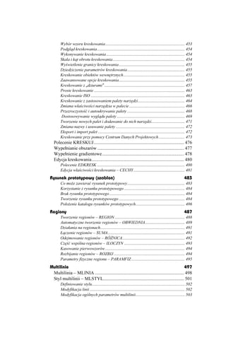 Wybór wzoru kreskowania ............................................................................ 453
       Podgląd kreskowania.................................................................................... 454
       Wykonywanie kreskowania ........................................................................... 454
       Skala i kąt obrotu kreskowania..................................................................... 454
       Wyświetlenie granicy kreskowania ............................................................... 455
       Dziedziczenie parametrów kreskowania....................................................... 455
       Kreskowanie obiektów wewnętrznych........................................................... 455
       Zaawansowane opcje kreskowania............................................................... 455
       Kreskowanie z „dziurami” ............................................................................. 457
       Proste kreskowanie ....................................................................................... 463
       Kreskowanie ISO .......................................................................................... 463
       Kreskowanie z zastosowaniem palety narzędzi............................................. 464
       Zmiana właściwości narzędzia w palecie ..................................................... 466
       Przezroczystość i autoukrywanie palety ....................................................... 468
        Dostosowywanie wyglądu palety ................................................................. 469
       Tworzenie nowych palet i dodawanie do nich narzędzi................................ 471
       Zmiana nazwy i usuwanie palety .................................................................. 472
       Eksport i import palet ................................................................................... 472
       Kreskowanie przy pomocy Centrum Danych Projektowych ......................... 473
  Polecenie KRESKUJ .............................................................................. 476
  Wypełnianie obszarów ........................................................................... 477
  Wypełnienie gradientowe....................................................................... 478
  Edycja kreskowania................................................................................ 480
       Polecenie EDKRESK .................................................................................... 480
       Edycja właściwości kreskowania – CECHY ................................................. 481
Rysunek prototypowy (szablon)                                                                                    483
       Co mo e zawierać rysunek prototypowy....................................................... 483
       Korzystanie z rysunku prototypowego .......................................................... 484
       Brak rysunku prototypowego ........................................................................ 484
       Tworzenie rysunku prototypowego ............................................................... 484
       Poło enie katalogu rysunków prototypowych............................................... 486
Regiony                                                                                                          487
       Tworzenie regionów – REGION ................................................................... 488
       Automatyczne tworzenie regionów – OBWIEDNIA...................................... 489
       Działania na regionach................................................................................. 491
       Łączenie regionów – SUMA.......................................................................... 491
       Odejmowanie regionów – RÓ NICA............................................................ 492
       Część wspólna regionów – ILOCZYN .......................................................... 493
       Kasowanie pierwowzorów ............................................................................ 494
       Rozbijanie regionów – ROZBIJ .................................................................... 494
       Parametry fizyczne regionu – PARAMFIZ ................................................... 495
Multilinie                                                                                        497
 Multilinia – MLINIA ............................................................................. 498
 Styl multilinii – MLSTYL...................................................................... 501
       Definiowanie stylu......................................................................................... 502
       Modyfikacja linii ........................................................................................... 502
       Modyfikacja ogólnych parametrów multilinii............................................... 503
 