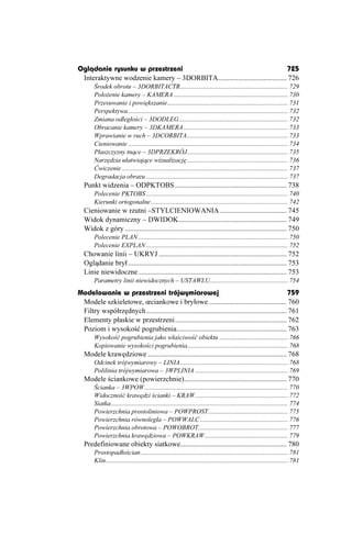 Oglądanie rysunku w przestrzeni                                               725
 Interaktywne wodzenie kamery – 3DORBITA...................................... 726
       Środek obrotu – 3DORBITACTR.................................................................. 729
       Poło enie kamery – KAMERA ...................................................................... 730
       Przesuwanie i powiększanie.......................................................................... 731
       Perspektywa .................................................................................................. 732
       Zmiana odległości – 3DODLEG................................................................... 732
       Obracanie kamery – 3DKAMERA ................................................................ 733
       Wprawianie w ruch – 3DCORBITA.............................................................. 733
       Cieniowanie .................................................................................................. 734
       Płaszczyzny tnące – 3DPRZEKRÓJ.............................................................. 735
       Narzędzia ułatwiające wizualizację .............................................................. 736
       Ćwiczenie ...................................................................................................... 737
       Degradacja obrazu ....................................................................................... 737
  Punkt widzenia – ODPKTOBS .............................................................. 738
       Polecenie PKTOBS ....................................................................................... 740
       Kierunki ortogonalne .................................................................................... 742
  Cieniowanie w rzutni –STYLCIENIOWANIA ..................................... 745
  Widok dynamiczny – DWIDOK............................................................ 749
  Widok z góry .......................................................................................... 750
       Polecenie PLAN ............................................................................................ 750
       Polecenie EXPLAN ....................................................................................... 752
  Chowanie linii – UKRYJ ....................................................................... 752
  Oglądanie brył ........................................................................................ 753
  Linie niewidoczne .................................................................................. 753
       Parametry linii niewidocznych – USTAWLU................................................ 754
Modelowanie w przestrzeni trójwymiarowej                                                           759
 Modele szkieletowe, œciankowe i bryłowe ........................................... 760
 Filtry współrzędnych.............................................................................. 761
 Elementy płaskie w przestrzeni.............................................................. 762
 Poziom i wysokość pogrubienia............................................................. 763
       Wysokość pogrubienia jako właściwość obiektu .......................................... 766
       Kopiowanie wysokości pogrubienia.............................................................. 768
  Modele krawędziowe ............................................................................. 768
       Odcinek trójwymiarowy – LINIA .................................................................. 768
       Polilinia trójwymiarowa – 3WPLINIA ......................................................... 769
  Modele ściankowe (powierzchnie)......................................................... 770
       Ścianka – 3WPOW ........................................................................................ 770
       Widoczność krawędzi ścianki – KRAW......................................................... 772
       Siatka............................................................................................................. 774
       Powierzchnia prostoliniowa – POWPROST................................................. 775
       Powierzchnia równoległa – POWWALC ...................................................... 776
       Powierzchnia obrotowa – POWOBROT....................................................... 777
       Powierzchnia krawędziowa – POWKRAW ................................................... 779
  Predefiniowane obiekty siatkowe........................................................... 780
       Prostopadłościan .......................................................................................... 781
       Klin................................................................................................................ 781
 