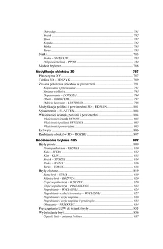 Ostrosłup....................................................................................................... 781
        Sto ek ............................................................................................................ 782
        Sfera .............................................................................................................. 782
        Kopuła........................................................................................................... 782
        Miska............................................................................................................. 783
        Torus ............................................................................................................. 783
   Siatki....................................................................................................... 783
        Siatka – SIATKA3W ...................................................................................... 783
        Polipowierzchnia – PPOW ........................................................................... 784
   Modele bryłowe...................................................................................... 786
Modyfikacja obiektów 3D                                                                              787
 Płaszczyzna XY...................................................................................... 787
 Tablica 3D – 3DSZYK........................................................................... 789
 Zmiana poło enia obiektów w przestrzeni............................................. 791
        Kopiowanie i przesuwanie ............................................................................ 791
        Zmiana wielkości........................................................................................... 793
        Dopasowanie – DOPASUJ ........................................................................... 794
        Obrót – OBROTY3D ..................................................................................... 797
        Odbicie lustrzane – LUSTRO3D................................................................... 798
   Modyfikacja polilinii i powierzchni 3D – EDPLIN............................... 801
   Spłaszczanie – FLATTEN...................................................................... 804
   Właściwości ścianek, polilinii i powierzchni......................................... 804
        Właściwości ścianki 3WPOW ....................................................................... 805
        Właściwości polilinii 3WPLINIA .................................................................. 805
        Właściwości powierzchni .............................................................................. 805
   Uchwyty ................................................................................................. 806
   Rozbijanie obiektów 3D – ROZBIJ ....................................................... 807
Modelowanie bryłowe ACIS                                                                                  809
 Bryły proste ............................................................................................ 809
        Prostopadłościan – KOSTKA ....................................................................... 810
        Kula – SFERA ............................................................................................... 812
        Klin – KLIN................................................................................................... 813
        Sto ek – STO EK.......................................................................................... 814
        Walec – WALEC ........................................................................................... 816
        Torus – TORUS............................................................................................. 818
   Bryły zło one.......................................................................................... 819
        Suma brył – SUMA ....................................................................................... 819
        Ró nica brył – RÓ NICA.............................................................................. 820
        Część wspólna brył – ILOCZYN ................................................................... 820
        Część wspólna brył – PRZENIKANIE .......................................................... 823
        Pogrubianie – WYCIĄGNIJ.......................................................................... 824
        Pogrubianie wzdłu kierownicy – WYCIĄGNIJ ........................................... 827
        Pogrubianie i część wspólna......................................................................... 830
        Pogrubianie i część wspólna 3 przekrojów................................................... 833
        Obracanie – PRZEKRĘĆ.............................................................................. 834
   Przyczepianie LUW do ścianki bryły..................................................... 835
   Wyświetlanie brył................................................................................... 836
        Gęstość linii – zmienna Isolines.................................................................... 837
 