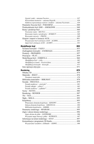 Gęstość siatki – zmienna Facetres ................................................................ 837
        Wyświetlanie konturów – zmienna Dispsilh.................................................. 838
        Siatkowa reprezentacja walców i sto ków – zmienna Facetratio................. 839
   Parametry fizyczne brył – PARAMFIZ ................................................. 840
   Przekształcanie brył AME – AMEKONW ............................................ 840
   Rzuty i przekroje brył............................................................................. 840
        Tworzenie rzutni – RZUTUJ ......................................................................... 841
        Rysowanie rzutów i przekrojów – RYSRZUT................................................ 848
        Rysowanie zarysów – PROFIL ..................................................................... 849
   Eksport i import w formacie ACIS......................................................... 851
        Wczytywanie brył w formacie ACIS – ACISWE............................................ 851
        Zapis brył w formacie ACIS – ACISWY........................................................ 851
Modyfikacja brył                                                                                    853
 Ścinanie krawędzi – FAZUJ .................................................................. 853
 Zaokrąglanie krawędzi – ZAOKRĄGL ................................................. 855
 Przekrój – PRZEKRÓJ........................................................................... 857
 Przecięcie – PŁAT.................................................................................. 859
 Modyfikacja brył – EDBRYŁA ............................................................. 860
        Modyfikacja brył – ciAło............................................................................... 862
        Modyfikacja ścianek – Powierzchnia............................................................ 865
        Modyfikacja krawędzi – Krawędź ................................................................. 871
   Inne operacje edycyjne........................................................................... 871
Rendering                                                                                                873
 Obiekty 3D ............................................................................................. 874
 Materiały – RMAT................................................................................. 874
        Parametry materiału ..................................................................................... 876
   Biblioteka materiałów – BIBLMAT ...................................................... 878
   Światła – ŚWIATŁO .............................................................................. 879
        Światło punktowe – „ arówka” ...................................................................... 881
        Światło odległe – „słońce”............................................................................. 882
        Światło sto kowe – „reflektor”....................................................................... 884
   Sceny – SCENA ..................................................................................... 886
   Rendering – RENDER ........................................................................... 887
   Tło – TŁO............................................................................................... 891
   Mgła – MGŁA........................................................................................ 892
   Krajobrazy .............................................................................................. 893
        Wstawianie elementu krajobrazu – KRNOWY ............................................... 893
        Edycja elementu krajobrazu – KREDYCJA.................................................. 894
        Biblioteka krajobrazów – KRBIBL ............................................................... 895
   Parametry renderingu – RPARAM ........................................................ 895
   Zapis i odczyt ekranu renderingu ........................................................... 896
        Zapis ekranu do pliku – ZAPISZOBR ........................................................... 896
        Wczytanie mapy bitowej z pliku – WYŚWIETL ............................................. 897
   Informacje na temat renderingu – STAT ............................................... 897
   Komunikacja z programem 3D Studio................................................... 898
        Wczytywanie rysunków z 3DStudio – 3DSWE .............................................. 898
 