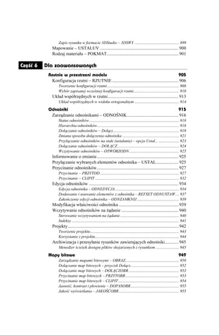 Zapis rysunku w formacie 3DStudio – 3DSWY ............................................ 899
             Mapowanie – USTALUV ...................................................................... 900
             Rodzaj materiału – POKMAT................................................................ 901

Część 6   Dla zaawansowanych
           Rzutnie w przestrzeni modelu                                                               905
             Konfiguracja rzutni – RZUTNIE ........................................................... 906
                  Tworzenie konfiguracji rzutni ....................................................................... 908
                  Wybór zapisanej wcześniej konfiguracji rzutni............................................. 910
             Układ współrzędnych w rzutni............................................................... 913
                  Układ współrzędnych w widoku ortogonalnym ............................................ 914
           Odnośniki                                                                        915
            Zarządzanie odnośnikami – ODNOŚNIK.............................................. 916
                  Status odnośników......................................................................................... 918
                  Hierarchia odnośników................................................................................. 918
                  Dołączanie odnośników – Dołącz................................................................. 919
                  Zmiana sposobu dołączenia odnośnika ........................................................ 921
                  Przyłączanie odnośników na stałe (ustalanie) – opcja Ustal... .................... 923
                  Dołączanie odnośników – DOŁĄCZ............................................................. 924
                  Wczytywanie odnośników – OTWÓRZODN ................................................. 925
             Informowanie o zmianie......................................................................... 925
             Przyłączanie wybranych elementów odnośnika – USTAL.................... 925
             Przycinanie odnośników......................................................................... 927
                  Przycinanie – PRZYTOD .............................................................................. 927
                  Przycinanie – CLIPIT ................................................................................... 932
             Edycja odnośników ................................................................................ 934
                  Edycja odnośnika – ODNEDYCJA ............................................................... 934
                  Dodawanie i usuwanie elementów z odnośnika – REFSET ODNUSTAW.... 937
                  Zakończenie edycji odnośnika – ODNZAMKNIJ.......................................... 939
             Modyfikacja właściwości odnośnika ..................................................... 939
             Wczytywanie odnośników na ądanie ................................................... 940
                  Sterowanie wczytywaniem na ądanie .......................................................... 940
                  Indeksy .......................................................................................................... 941
             Projekty................................................................................................... 942
                  Tworzenie projektu........................................................................................ 943
                  Korzystanie z projektu................................................................................... 944
             Archiwizacja i przesyłanie rysunków zawierających odnośniki............ 945
                  Mened er ście ek dostępu plików skojarzonych z rysunkiem ....................... 945
           Mapy bitowe                                                                                                           949
                  Zarządzanie mapami bitowymi – OBRAZ..................................................... 950
                  Dołączanie map bitowych – przycisk Dołącz................................................ 952
                  Dołączanie map bitowych – DOŁĄCZOBR.................................................. 953
                  Przycinanie map bitowych – PRZYTOBR..................................................... 953
                  Przycinanie map bitowych – CLIPIT ............................................................ 954
                  Jasność, kontrast i płowienie – DOPASOBR................................................ 955
                  Jakość wyświetlania – JAKOŚĆOBR............................................................ 955
 