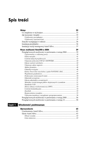 Spis treœci

           Wstęp                                                                                                  33
            Co znajdziesz w tej ksią ce ...................................................................... 33
            Jak korzystać z ksią ki ............................................................................. 35
                  U ytkownicy początkujący .............................................................................. 35
                  U ytkownicy zaawansowani............................................................................ 35
             Znaczki występujące w tekście ................................................................ 36
             Instalacja przykładów............................................................................... 36
             Instalacja wersji treningowej AutoCAD-a ............................................... 37
           Nowe możliwości AutoCAD-a 2004                                             39
            Przegląd nowych mo liwości w porównaniu z wersją 2004 ................... 39
                  Usprawnienia w codziennej pracy .................................................................. 39
                  Palety narzędzi................................................................................................ 41
                  Centrum danych projektowych........................................................................ 43
                  Ulepszone polecenia COFAJ i ODTWÓRZ .................................................... 44
                  Edycja wartości atrybutów.............................................................................. 44
                  Ulepszony edytor napisów .............................................................................. 45
                  Malarz formatów............................................................................................. 46
                  Chmurka rewizyjna ......................................................................................... 46
                  Kolory True Color oraz kolory z palet PANTONE i RAL............................... 47
                  Wypełnienie gradientowe................................................................................ 49
                  Drukowanie cieniowanych rzutni.................................................................... 50
                  Odnośniki zewnętrzne ..................................................................................... 50
                  Edycja odnośników zewnętrznych................................................................... 51
                  Mened er ście ek dostępu plików skojarzonych z rysunkiem ......................... 51
                  Standardy CAD ............................................................................................... 52
                  Zbiory arkuszy (wielostronnicowy DWF) ....................................................... 53
                  Centrum komunikacyjne.................................................................................. 54
                  Zasobnik .......................................................................................................... 55
                  Bezpieczeństwo rysunków ............................................................................... 55
                  Ułatwiona instalacja i zarządzanie oprogramowaniem ................................. 56
             Przegląd nowych mo liwości w porównaniu z wersją 2000 ................... 56
             Przegląd nowych mo liwości w porównaniu z wersją 14 ....................... 58

Część 1   Wiadomości podstawowe
           Wprowadzenie                                                                                          63
            Uruchomienie AutoCAD-a....................................................................... 63
            Ekran AutoCAD-a .................................................................................... 63
                  Obszar rysunku ............................................................................................... 65
                  Linia statusowa ............................................................................................... 65
 